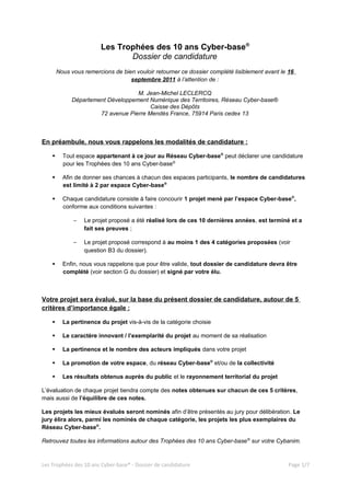 Les Trophées des 10 ans Cyber-base®
                               Dossier de candidature
        Nous vous remercions de bien vouloir retourner ce dossier complété lisiblement avant le 16
                                   septembre 2011 à l’attention de :

                                   M. Jean-Michel LECLERCQ
             Département Développement Numérique des Territoires, Réseau Cyber-base®
                                        Caisse des Dépôts
                      72 avenue Pierre Mendès France, 75914 Paris cedex 13



En préambule, nous vous rappelons les modalités de candidature :

         Tout espace appartenant à ce jour au Réseau Cyber-base® peut déclarer une candidature
          pour les Trophées des 10 ans Cyber-base®

         Afin de donner ses chances à chacun des espaces participants, le nombre de candidatures
          est limité à 2 par espace Cyber-base®

         Chaque candidature consiste à faire concourir 1 projet mené par l’espace Cyber-base®,
          conforme aux conditions suivantes :

              –   Le projet proposé a été réalisé lors de ces 10 dernières années, est terminé et a
                  fait ses preuves ;

              –   Le projet proposé correspond à au moins 1 des 4 catégories proposées (voir
                  question B3 du dossier).

         Enfin, nous vous rappelons que pour être valide, tout dossier de candidature devra être
          complété (voir section G du dossier) et signé par votre élu.



Votre projet sera évalué, sur la base du présent dossier de candidature, autour de 5
critères d’importance égale :

         La pertinence du projet vis-à-vis de la catégorie choisie

         Le caractère innovant / l’exemplarité du projet au moment de sa réalisation

         La pertinence et le nombre des acteurs impliqués dans votre projet

         La promotion de votre espace, du réseau Cyber-base® et/ou de la collectivité

         Les résultats obtenus auprès du public et le rayonnement territorial du projet

L’évaluation de chaque projet tiendra compte des notes obtenues sur chacun de ces 5 critères,
mais aussi de l’équilibre de ces notes.

Les projets les mieux évalués seront nominés afin d’être présentés au jury pour délibération. Le
jury élira alors, parmi les nominés de chaque catégorie, les projets les plus exemplaires du
Réseau Cyber-base®.

Retrouvez toutes les informations autour des Trophées des 10 ans Cyber-base ® sur votre Cybanim.



Les Trophées des 10 ans Cyber-base® - Dossier de candidature                                    Page 1/7
 