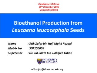 Bioethanol Production from
Leucaena leucocephala Seeds
atikzufar@siswa.um.edu.my
Candidature Defence
29th December 2016
University Malaya
Name : Atik Zufar bin Haji Mohd Razaki
Matrix No : SGF150008
Supervisor : Dr. Zul Ilham bin Zulkiflee Lubes
 