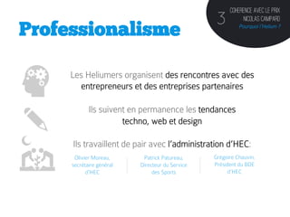 Coherence avec le prix
                                                  3         Nicolas Campard
Professionalisme                                               Pourquoi l’Helium ?




     Les Heliumers organisent des rencontres avec des
       entrepreneurs et des entreprises partenaires

            Ils suivent en permanence les tendances
                      techno, web et design

     Ils travaillent de pair avec l’administration d’HEC:
      Olivier Moreau,      Patrick Patureau,     Grégoire Chauvin,
     secrétaire général   Directeur du Service   Président du BDE
           d’HEC               des Sports	
           d’HEC
             	
                                         	
  
 