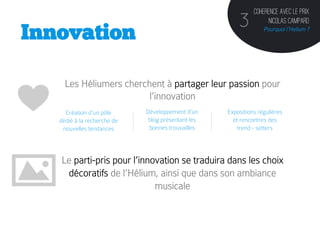Coherence avec le prix
                                                        3           Nicolas Campard
Innovation                                                         Pourquoi l’Helium ?




     Les Héliumers cherchent à partager leur passion pour
                         l’innovation
     Création d’un pôle      Développement d’un     Expositions régulières
   dédié à la recherche de    blog présentant les     et rencontres des
    nouvelles tendances       bonnes trouvailles        trend - setters	
  
             	
  

   Le parti-pris pour l’innovation se traduira dans les choix
    décoratifs de l’Hélium, ainsi que dans son ambiance
                            musicale
 
