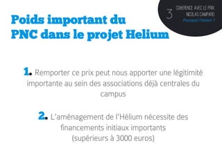 Coherence avec le prix

Poids important du                          3        Nicolas Campard
                                                   Pourquoi l’Helium ?


PNC dans le projet Helium

 1. Remporter ce prix peut nous apporter une légitimité
  importante au sein des associations déjà centrales du
                        campus

     2. L’aménagement de l’Hélium nécessite des
            financements initiaux importants
                (supérieurs à 3000 euros)
 