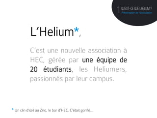 QU’est-ce que l’helium ?
                                                         1   Présentation de l’association




            L’Helium*,
            C’est une nouvelle association à
            HEC, gérée par une équipe de
            20 étudiants, les Heliumers,
            passionnés par leur campus.


* Un clin d’œil au Zinc, le bar d’HEC. C’était gonflé…
 