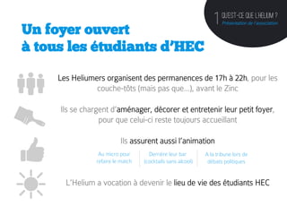 QU’est-ce que l’helium ?
                                                                        1   Présentation de l’association
Un foyer ouvert
à tous les étudiants d’HEC

     Les Heliumers organisent des permanences de 17h à 22h, pour les
                couche-tôts (mais pas que…), avant le Zinc

     Ils se chargent d’aménager, décorer et entretenir leur petit foyer,
                 pour que celui-ci reste toujours accueillant

                          Ils assurent aussi l’animation
                 Au micro pour       Derrière leur bar              A la tribune lors de
                refaire le match   (cocktails sans alcool)           débats politiques
                                             	
              	
  
       L’Helium a vocation à devenir le lieu de vie des étudiants HEC
 