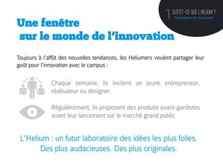 QU’est-ce que l’helium ?
                                                               1   Présentation de l’association
Une fenêtre
sur le monde de l’innovation
Toujours à l’affût des nouvelles tendances, les Heliumers veulent partager leur
goût pour l’innovation avec le campus :
	
  

                 Chaque semaine, ils invitent un jeune entrepreneur,
                 réalisateur ou designer

                 Régulièrement, ils proposent des produits avant-gardistes
                 avant leur lancement sur le marché grand public


       L’Helium : un futur laboratoire des idées les plus folles.
             Des plus audacieuses. Des plus originales. 	
  
 
