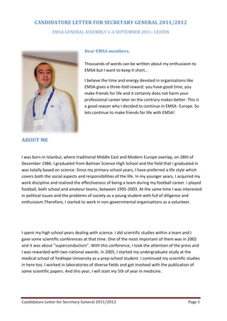 Candidature Letter for Secretary General 2011/2012 Page 1
CANDIDATURE LETTER FOR SECRETARY GENERAL 2011/2012
EMSA GENERAL ASSEMBLY 1-4 SEPTEMBER 2011- LEIDEN
Dear EMSA members,
Thousands of words can be written about my enthusiasm to
EMSA but I want to keep it short…
I believe the time and energy devoted in organisations like
EMSA gives a three-fold reward: you have good time, you
make friends for life and it certainly does not harm your
professional career later on the contrary makes better. This is
a good reason why I decided to continue in EMSA- Europe. So
lets continue to make friends for life with EMSA!
ABOUT ME
I was born in Istanbul, where traditional Middle East and Modern Europe overlap, on 28th of
December 1986. I graduated from Batman Science High School and the field that I graduated in
was totally based on science. Since my primary school years, I have preferred a life style which
covers both the social aspects and responsibilities of the life. In my younger years, I acquired my
work discipline and realized the effectiveness of being a team during my football career. I played
football, both school and amateur teams, between 1995-2003. At the same time I was interested
in political issues and the problems of society as a young student with full of diligence and
enthusiasm.Therefore, I started to work in non-governmental organisations as a volunteer.
I spent my high school years dealing with science. I did scientific studies within a team and I
gave some scientific conferences at that time. One of the most important of them was in 2002
and it was about “superconductors”. With this conference, I took the attention of the press and
I was rewarded with two national awards. In 2005, I started my undergraduate study at the
medical school of Yeditepe University as a prep-school student. I continued my scientific studies
in here too. I worked in laboratories of diverse fields and got involved with the publication of
some scientific papers. And this year, I will start my 5th of year in medicine.
 
