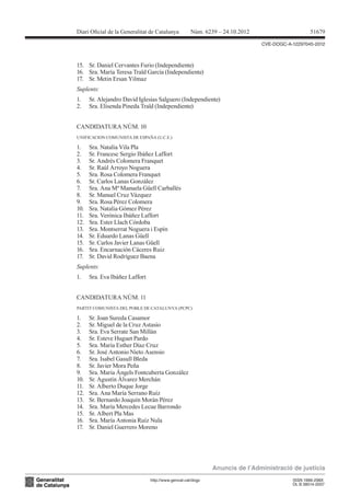 Diari Oicial de la Generalitat de Catalunya          Núm. 6239 – 24.10.2012                      51679

                                                                              CVE-DOGC-A-12297045-2012



15. Sr. Daniel Cervantes Furio (Independiente)
16. Sra. María Teresa Traïd García (Independiente)
17. Sr. Metin Ersan Yilmaz
Suplents:
1.    Sr. Alejandro David Iglesias Salguero (Independiente)
2.    Sra. Elisenda Pineda Traïd (Independiente)


CANDIDATURA NÚM. 10
UNIFICACION COMUNISTA DE ESPAÑA (U.C.E.)

1.    Sra. Natalia Vila Pla
2.    Sr. Francesc Sergio Ibáñez Laffort
3.    Sr. Andrés Colomera Franquet
4.    Sr. Raúl Arroyo Noguera
5.    Sra. Rosa Colomera Franquet
6.    Sr. Carlos Lanas González
7.    Sra. Ana Mª Manuela Güell Carballés
8.    Sr. Manuel Cruz Vázquez
9.    Sra. Rosa Pérez Colomera
10.   Sra. Natalia Gómez Pérez
11.   Sra. Verónica Ibáñez Laffort
12.   Sra. Ester Llach Córdoba
13.   Sra. Montserrat Noguera i Espín
14.   Sr. Eduardo Lanas Güell
15.   Sr. Carlos Javier Lanas Güell
16.   Sra. Encarnación Cáceres Ruiz
17.   Sr. David Rodríguez Baena
Suplents:
1.    Sra. Eva Ibáñez Laffort


CANDIDATURA NÚM. 11
PARTIT COMUNISTA DEL POBLE DE CATALUNYA (PCPC)

1.    Sr. Joan Sureda Casamor
2.    Sr. Miguel de la Cruz Astasio
3.    Sra. Eva Serrate San Millán
4.    Sr. Esteve Huguet Pardo
5.    Sra. María Esther Díaz Cruz
6.    Sr. José Antonio Nieto Asensio
7.    Sra. Isabel Gasull Bleda
8.    Sr. Javier Mora Peña
9.    Sra. Maria Àngels Fontcuberta González
10.   Sr. Agustín Álvarez Merchán
11.   Sr. Alberto Duque Jorge
12.   Sra. Ana María Serrano Ruíz
13.   Sr. Bernardo Joaquín Morán Pérez
14.   Sra. María Mercedes Lecue Barrondo
15.   Sr. Albert Pla Mas
16.   Sra. María Antonia Ruíz Nula
17.   Sr. Daniel Guerrero Moreno




                                                             Anuncis de l’Administració de justícia
                                http://www.gencat.cat/dogc                               ISSN 1988-298X
                                                                                         DL B 38014-2007
 