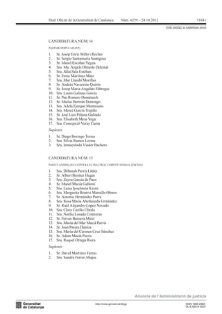 Diari Oicial de la Generalitat de Catalunya         Núm. 6239 – 24.10.2012                      51681

                                                                             CVE-DOGC-A-12297045-2012



CANDIDATURA NÚM. 14
PARTIDO POPULAR (P.P.)

1.    Sr. Josep Enric Millo i Rocher
2.    Sr. Sergio Santamaría Santigosa
3.    Sr. Manel Escobar Yegua
4.    Sra. Ma. Àngels Olmedo Delestal
5.    Sra. Júlia Sala Esteban
6.    Sr. Enric Martínez Maíz
7.    Sra. Mar Llambí Morillas
8.    Sr. Andrés Navarrete Quirós
9.    Sr. Josep Maria Angelats Fàbregas
10.   Sra. Laura Galiana García
11.   Sr. Pau Romero Domènech
12.   Sr. Matías Bertrán Domingo
13.   Sra. Adela Ejarque Montesano
14.   Sra. Mercè García Trujillo
15.   Sr. José Luis Piñana Galindo
16.   Sra. Elisabeth Mesa Vega
17.   Sra. Concepció Veray Cama
Suplents:
1.    Sr. Diego Borrego Torres
2.    Sra. Sílvia Ramos Lerma
3.    Sra. Inmaculada Viader Bachero


CANDIDATURA NÚM. 15
PARTIT ANIMALISTA CONTRA EL MALTRACTAMENT ANIMAL (PACMA)

1.    Sra. Déborah Parris Littler
2.    Sr. Albert Benítez Hugas
3.    Sra. Zayra García de Paco
4.    Sr. Manel Macià Gallemí
5.    Sra. Luisa Ijsselstein Krom
6.    Sra. Margarita Beatriz Mansilla Olmos
7.    Sr. Antonio Hernández Parra
8.    Sra. Rosa Maria Abellaneda Fernández
9.    Sr. Raúl Alejandro López Nevado
10.   Sra. Clara Carillo Úbeda
11.   Sra. Noélia Losada Contreras
12.   Sr. Ferran Barnera Miret
13.   Sra. María del Mar Macià Parris
14.   Sr. Joan Parera Datsira
15.   Sra. María del Carmen Cruz Sánchez
16.   Sr. Adam Macià Parris
17.   Sra. Raquel Ortega Riera
Suplents:
1.    Sr. David Martínez Farras
2.    Sra. Sandra Ferrer Abajas




                                                            Anuncis de l’Administració de justícia
                               http://www.gencat.cat/dogc                               ISSN 1988-298X
                                                                                        DL B 38014-2007
 
