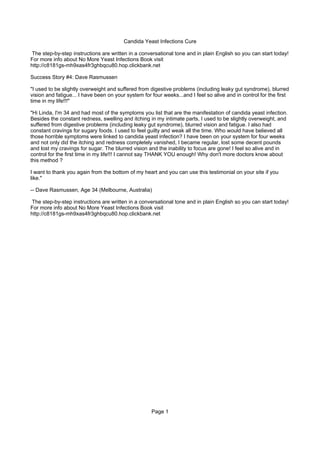 Candida Yeast Infections Cure

The step-by-step instructions are written in a conversational tone and in plain English so you can start today!
For more info about No More Yeast Infections Book visit
http://c8181gs-mh9xas4fr3ghbqcu80.hop.clickbank.net

Success Story #4: Dave Rasmussen

"I used to be slightly overweight and suffered from digestive problems (including leaky gut syndrome), blurred
vision and fatigue... I have been on your system for four weeks...and I feel so alive and in control for the first
time in my life!!!"

"Hi Linda, I'm 34 and had most of the symptoms you list that are the manifestation of candida yeast infection.
Besides the constant redness, swelling and itching in my intimate parts, I used to be slightly overweight, and
suffered from digestive problems (including leaky gut syndrome), blurred vision and fatigue. I also had
constant cravings for sugary foods. I used to feel guilty and weak all the time. Who would have believed all
those horrible symptoms were linked to candida yeast infection? I have been on your system for four weeks
and not only did the itching and redness completely vanished, I became regular, lost some decent pounds
and lost my cravings for sugar. The blurred vision and the inability to focus are gone! I feel so alive and in
control for the first time in my life!!! I cannot say THANK YOU enough! Why don't more doctors know about
this method ?

I want to thank you again from the bottom of my heart and you can use this testimonial on your site if you
like."

-- Dave Rasmussen, Age 34 (Melbourne, Australia)

The step-by-step instructions are written in a conversational tone and in plain English so you can start today!
For more info about No More Yeast Infections Book visit
http://c8181gs-mh9xas4fr3ghbqcu80.hop.clickbank.net




                                                     Page 1
 