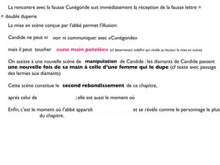 La rencontre avec la fausse Cunégonde suit immédiatement la réception de la fausse lettre =
= double duperie
   La mise en scène conçue par l'abbé permet l'illusion:

   Candide ne peut ni voir ni communiquer avec «Cunégonde»

   mais il peut toucher «une main potelée» (cf déterminant indéﬁni qui révèle au lecteur la mise en scène)

   On assiste à une nouvelle scène de manipulation de Candide : les diamants de Candide passent
   une nouvelle fois de sa main à celle d’une femme qui le dupe (cf texte avec passage
   des larmes aux diamants)

   Cette scène constitue le second rebondissement de ce chapitre,

   après celui de                     ; elle est aussi le moment où

   Enﬁn, c’est le moment où l’abbé apparaît _ _ _ _ _ _ _ _ _ et se révèle comme le personnage le plus
   _ _ _ _ _ _ _ du chapitre.
 