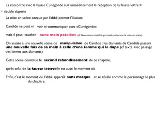 La rencontre avec la fausse Cunégonde suit immédiatement la réception de la fausse lettre =
= double duperie
   La mise en scène conçue par l'abbé permet l'illusion:

   Candide ne peut ni voir ni communiquer avec «Cunégonde»

   mais il peut toucher «une main potelée» (cf déterminant indéﬁni qui révèle au lecteur la mise en scène)

   On assiste à une nouvelle scène de manipulation de Candide : les diamants de Candide passent
   une nouvelle fois de sa main à celle d’une femme qui le dupe (cf texte avec passage
   des larmes aux diamants)

   Cette scène constitue le second rebondissement de ce chapitre,

   après celui de la fausse lettreelle est aussi le moment où
                                 ;

                                            sans masque
   Enﬁn, c’est le moment où l’abbé apparaît _ _ _ _ _ _ _ _ _ et se révèle comme le personnage le plus
   _ _ _ _ _ _ _ du chapitre.
 