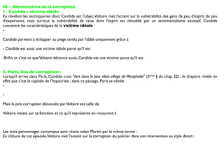 III - Dénonciation de la corruption
1_ Candide : victime idéale
En révélant les escroqueries dont Candide est l'objet, Voltaire met l'accent sur la vulnérabilité des gens de peu d'esprit, de peu
d'expérience, mais surtout la vulnérabilité de ceux dont l'esprit est obnubilé par un sentimentalisme excessif. Candide
concentre les caractéristiques de la victime idéale :
-

Candide parvient à échapper au piège tendu par l'abbé uniquement grâce à

- Candide est aussi une victime idéale parce qu'il est

-Enﬁn, et c'est ce que Voltaire dénonce aussi, Candide est une victime parce qu'il est


2. Paris, lieu de corruption :
Lorsqu'il arrive dans Paris, Candide croit "être dans le plus vilain village de Westphalie" (3ème § du chap. 22) ; le chapitre révèle en
effet que c'est la capitale de l'hypocrisie ; dans ce passage, Paris se révèle
-

-

Mais la pire corruption dénoncée par Voltaire est celle de

Voltaire insiste sur sa fonction et ce qu'il représente en recourant à



Les trois personnages corrompus sont réunis selon Martin par le même terme :
En clôture de cet épisode, Voltaire met l'accent sur la corruption du policier dans son intervention au style direct :
 