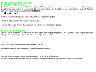 III - Dénonciation de la corruption
1_ Candide : victime idéale
En révélant les escroqueries dont Candide est l'objet, Voltaire met l'accent sur la vulnérabilité des gens de peu d'esprit, de peu
d'expérience, mais surtout la vulnérabilité de ceux dont l'esprit est obnubilé par un sentimentalisme excessif. Candide
concentre les caractéristiques de la victime idéale :
-   il est naïf
Candide parvient à échapper au piège tendu par l'abbé uniquement grâce à

- Candide est aussi une victime idéale parce qu'il est

-Enﬁn, et c'est ce que Voltaire dénonce aussi, Candide est une victime parce qu'il est


2. Paris, lieu de corruption :
Lorsqu'il arrive dans Paris, Candide croit "être dans le plus vilain village de Westphalie" (3ème § du chap. 22) ; le chapitre révèle en
effet que c'est la capitale de l'hypocrisie ; dans ce passage, Paris se révèle
-

-

Mais la pire corruption dénoncée par Voltaire est celle de

Voltaire insiste sur sa fonction et ce qu'il représente en recourant à



Les trois personnages corrompus sont réunis selon Martin par le même terme :
En clôture de cet épisode, Voltaire met l'accent sur la corruption du policier dans son intervention au style direct :
 