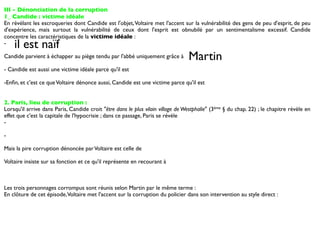III - Dénonciation de la corruption
1_ Candide : victime idéale
En révélant les escroqueries dont Candide est l'objet, Voltaire met l'accent sur la vulnérabilité des gens de peu d'esprit, de peu
d'expérience, mais surtout la vulnérabilité de ceux dont l'esprit est obnubilé par un sentimentalisme excessif. Candide
concentre les caractéristiques de la victime idéale :
-   il est naïf
Candide parvient à échapper au piège tendu par l'abbé uniquement grâce à         Martin
- Candide est aussi une victime idéale parce qu'il est

-Enﬁn, et c'est ce que Voltaire dénonce aussi, Candide est une victime parce qu'il est


2. Paris, lieu de corruption :
Lorsqu'il arrive dans Paris, Candide croit "être dans le plus vilain village de Westphalie" (3ème § du chap. 22) ; le chapitre révèle en
effet que c'est la capitale de l'hypocrisie ; dans ce passage, Paris se révèle
-

-

Mais la pire corruption dénoncée par Voltaire est celle de

Voltaire insiste sur sa fonction et ce qu'il représente en recourant à



Les trois personnages corrompus sont réunis selon Martin par le même terme :
En clôture de cet épisode, Voltaire met l'accent sur la corruption du policier dans son intervention au style direct :
 