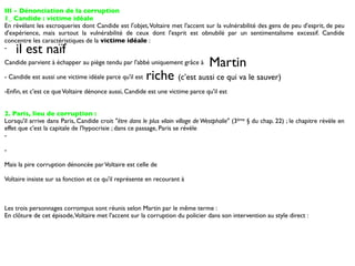 III - Dénonciation de la corruption
1_ Candide : victime idéale
En révélant les escroqueries dont Candide est l'objet, Voltaire met l'accent sur la vulnérabilité des gens de peu d'esprit, de peu
d'expérience, mais surtout la vulnérabilité de ceux dont l'esprit est obnubilé par un sentimentalisme excessif. Candide
concentre les caractéristiques de la victime idéale :
-   il est naïf
Candide parvient à échapper au piège tendu par l'abbé uniquement grâce à         Martin
- Candide est aussi une victime idéale parce qu'il est   riche (c’est aussi ce qui va le sauver)
-Enﬁn, et c'est ce que Voltaire dénonce aussi, Candide est une victime parce qu'il est


2. Paris, lieu de corruption :
Lorsqu'il arrive dans Paris, Candide croit "être dans le plus vilain village de Westphalie" (3ème § du chap. 22) ; le chapitre révèle en
effet que c'est la capitale de l'hypocrisie ; dans ce passage, Paris se révèle
-

-

Mais la pire corruption dénoncée par Voltaire est celle de

Voltaire insiste sur sa fonction et ce qu'il représente en recourant à



Les trois personnages corrompus sont réunis selon Martin par le même terme :
En clôture de cet épisode, Voltaire met l'accent sur la corruption du policier dans son intervention au style direct :
 