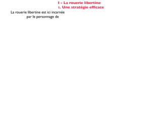 I - La rouerie libertine
                                 1. Une stratégie efﬁcace
La rouerie libertine est ici incarnée
          par le personnage de                              la marquise
elle est rodée à ce genre d'aventure :           évocation de [s]es amants de Paris
                                                      totalement passif (cf COD)
Cela n'éveille pourtant aucun soupçon
                                                   et désarmé dès la 2ème réplique :
chez Candide :
                                                    «Hélas!»... «De tout mon coeur»
Voltaire fait apparaître les étapes successives du stratagème de la marquise :

☑ isolement de la proie                                 dans son cabinet
☺ mise en conﬁance                                on parle de Cunégonde
                                                  idée que Candide pourrait ne plus aimer
☛ provocation                                     Cunégonde : «Vous aimez donc toujours
                                                           éperdument ...?»
    séduction                                               tendre souris
    mise à l’épreuve                                      «je veux...» (2X)
                                                passage du mouchoir à la jarretière,
sous forme de jeu galant                        objet à forte connotation sexuelle
✌ récompense                                           (ellipse narrative)
 