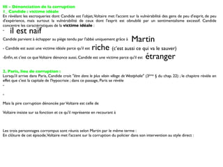 III - Dénonciation de la corruption
1_ Candide : victime idéale
En révélant les escroqueries dont Candide est l'objet, Voltaire met l'accent sur la vulnérabilité des gens de peu d'esprit, de peu
d'expérience, mais surtout la vulnérabilité de ceux dont l'esprit est obnubilé par un sentimentalisme excessif. Candide
concentre les caractéristiques de la victime idéale :
-   il est naïf
Candide parvient à échapper au piège tendu par l'abbé uniquement grâce à         Martin
- Candide est aussi une victime idéale parce qu'il estriche (c’est aussi ce qui va le sauver)
-Enﬁn, et c'est ce que Voltaire dénonce aussi, Candide est une victime parce qu'il est étranger


2. Paris, lieu de corruption :
Lorsqu'il arrive dans Paris, Candide croit "être dans le plus vilain village de Westphalie" (3ème § du chap. 22) ; le chapitre révèle en
effet que c'est la capitale de l'hypocrisie ; dans ce passage, Paris se révèle
-

-

Mais la pire corruption dénoncée par Voltaire est celle de

Voltaire insiste sur sa fonction et ce qu'il représente en recourant à



Les trois personnages corrompus sont réunis selon Martin par le même terme :
En clôture de cet épisode, Voltaire met l'accent sur la corruption du policier dans son intervention au style direct :
 