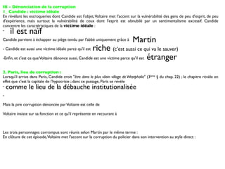 III - Dénonciation de la corruption
1_ Candide : victime idéale
En révélant les escroqueries dont Candide est l'objet, Voltaire met l'accent sur la vulnérabilité des gens de peu d'esprit, de peu
d'expérience, mais surtout la vulnérabilité de ceux dont l'esprit est obnubilé par un sentimentalisme excessif. Candide
concentre les caractéristiques de la victime idéale :
-    il est naïf
Candide parvient à échapper au piège tendu par l'abbé uniquement grâce à         Martin
- Candide est aussi une victime idéale parce qu'il estriche (c’est aussi ce qui va le sauver)
-Enﬁn, et c'est ce que Voltaire dénonce aussi, Candide est une victime parce qu'il est étranger


2. Paris, lieu de corruption :
Lorsqu'il arrive dans Paris, Candide croit "être dans le plus vilain village de Westphalie" (3ème § du chap. 22) ; le chapitre révèle en
effet que c'est la capitale de l'hypocrisie ; dans ce passage, Paris se révèle
-   comme le lieu de la débauche institutionalisée
-

Mais la pire corruption dénoncée par Voltaire est celle de

Voltaire insiste sur sa fonction et ce qu'il représente en recourant à



Les trois personnages corrompus sont réunis selon Martin par le même terme :
En clôture de cet épisode, Voltaire met l'accent sur la corruption du policier dans son intervention au style direct :
 
