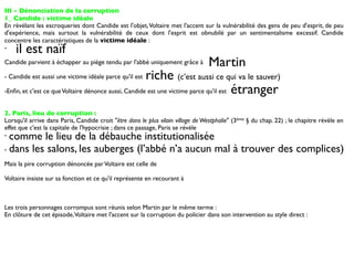 III - Dénonciation de la corruption
1_ Candide : victime idéale
En révélant les escroqueries dont Candide est l'objet, Voltaire met l'accent sur la vulnérabilité des gens de peu d'esprit, de peu
d'expérience, mais surtout la vulnérabilité de ceux dont l'esprit est obnubilé par un sentimentalisme excessif. Candide
concentre les caractéristiques de la victime idéale :
-   il est naïf
Candide parvient à échapper au piège tendu par l'abbé uniquement grâce à         Martin
- Candide est aussi une victime idéale parce qu'il estriche (c’est aussi ce qui va le sauver)
-Enﬁn, et c'est ce que Voltaire dénonce aussi, Candide est une victime parce qu'il est étranger


2. Paris, lieu de corruption :
Lorsqu'il arrive dans Paris, Candide croit "être dans le plus vilain village de Westphalie" (3ème § du chap. 22) ; le chapitre révèle en
effet que c'est la capitale de l'hypocrisie ; dans ce passage, Paris se révèle
- comme le lieu de la débauche institutionalisée
- dans les salons, les auberges (l’abbé n’a aucun mal à trouver des complices)

Mais la pire corruption dénoncée par Voltaire est celle de

Voltaire insiste sur sa fonction et ce qu'il représente en recourant à



Les trois personnages corrompus sont réunis selon Martin par le même terme :
En clôture de cet épisode, Voltaire met l'accent sur la corruption du policier dans son intervention au style direct :
 