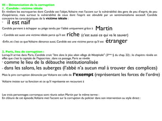 III - Dénonciation de la corruption
1_ Candide : victime idéale
En révélant les escroqueries dont Candide est l'objet, Voltaire met l'accent sur la vulnérabilité des gens de peu d'esprit, de peu
d'expérience, mais surtout la vulnérabilité de ceux dont l'esprit est obnubilé par un sentimentalisme excessif. Candide
concentre les caractéristiques de la victime idéale :
-   il est naïf
Candide parvient à échapper au piège tendu par l'abbé uniquement grâce à         Martin
- Candide est aussi une victime idéale parce qu'il estriche (c’est aussi ce qui va le sauver)
-Enﬁn, et c'est ce que Voltaire dénonce aussi, Candide est une victime parce qu'il est étranger


2. Paris, lieu de corruption :
Lorsqu'il arrive dans Paris, Candide croit "être dans le plus vilain village de Westphalie" (3ème § du chap. 22) ; le chapitre révèle en
effet que c'est la capitale de l'hypocrisie ; dans ce passage, Paris se révèle
- comme le lieu de la débauche institutionalisée
- dans les salons, les auberges (l’abbé n’a aucun mal à trouver des complices)

Mais la pire corruption dénoncée par Voltaire est celle de    l’exempt (représentant les forces de l’ordre)
Voltaire insiste sur sa fonction et ce qu'il représente en recourant à



Les trois personnages corrompus sont réunis selon Martin par le même terme :
En clôture de cet épisode, Voltaire met l'accent sur la corruption du policier dans son intervention au style direct :
 