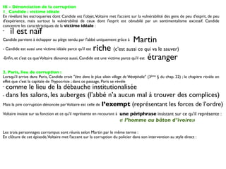 III - Dénonciation de la corruption
1_ Candide : victime idéale
En révélant les escroqueries dont Candide est l'objet, Voltaire met l'accent sur la vulnérabilité des gens de peu d'esprit, de peu
d'expérience, mais surtout la vulnérabilité de ceux dont l'esprit est obnubilé par un sentimentalisme excessif. Candide
concentre les caractéristiques de la victime idéale :
-   il est naïf
Candide parvient à échapper au piège tendu par l'abbé uniquement grâce à         Martin
- Candide est aussi une victime idéale parce qu'il estriche (c’est aussi ce qui va le sauver)
-Enﬁn, et c'est ce que Voltaire dénonce aussi, Candide est une victime parce qu'il est étranger


2. Paris, lieu de corruption :
Lorsqu'il arrive dans Paris, Candide croit "être dans le plus vilain village de Westphalie" (3ème § du chap. 22) ; le chapitre révèle en
effet que c'est la capitale de l'hypocrisie ; dans ce passage, Paris se révèle
- comme le lieu de la débauche institutionalisée
- dans les salons, les auberges (l’abbé n’a aucun mal à trouver des complices)

Mais la pire corruption dénoncée par Voltaire est celle de    l’exempt (représentant les forces de l’ordre)
Voltaire insiste sur sa fonction et ce qu'il représente en recourant à une périphrase insistant sur ce qu’il représente :
                                                                         « l’homme au bâton d’ivoire»

Les trois personnages corrompus sont réunis selon Martin par le même terme :
En clôture de cet épisode, Voltaire met l'accent sur la corruption du policier dans son intervention au style direct :
 