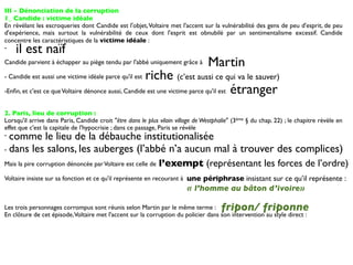 III - Dénonciation de la corruption
1_ Candide : victime idéale
En révélant les escroqueries dont Candide est l'objet, Voltaire met l'accent sur la vulnérabilité des gens de peu d'esprit, de peu
d'expérience, mais surtout la vulnérabilité de ceux dont l'esprit est obnubilé par un sentimentalisme excessif. Candide
concentre les caractéristiques de la victime idéale :
-   il est naïf
Candide parvient à échapper au piège tendu par l'abbé uniquement grâce à         Martin
- Candide est aussi une victime idéale parce qu'il estriche (c’est aussi ce qui va le sauver)
-Enﬁn, et c'est ce que Voltaire dénonce aussi, Candide est une victime parce qu'il est étranger


2. Paris, lieu de corruption :
Lorsqu'il arrive dans Paris, Candide croit "être dans le plus vilain village de Westphalie" (3ème § du chap. 22) ; le chapitre révèle en
effet que c'est la capitale de l'hypocrisie ; dans ce passage, Paris se révèle
- comme le lieu de la débauche institutionalisée
- dans les salons, les auberges (l’abbé n’a aucun mal à trouver des complices)

Mais la pire corruption dénoncée par Voltaire est celle de    l’exempt (représentant les forces de l’ordre)
Voltaire insiste sur sa fonction et ce qu'il représente en recourant à une périphrase insistant sur ce qu’il représente :
                                                                         « l’homme au bâton d’ivoire»

Les trois personnages corrompus sont réunis selon Martin par le même terme :           fripon/ friponne
En clôture de cet épisode, Voltaire met l'accent sur la corruption du policier dans son intervention au style direct :
 