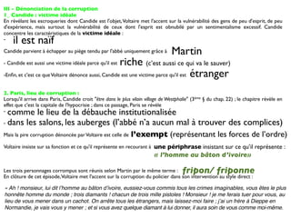 III - Dénonciation de la corruption
1_ Candide : victime idéale
En révélant les escroqueries dont Candide est l'objet, Voltaire met l'accent sur la vulnérabilité des gens de peu d'esprit, de peu
d'expérience, mais surtout la vulnérabilité de ceux dont l'esprit est obnubilé par un sentimentalisme excessif. Candide
concentre les caractéristiques de la victime idéale :
-   il est naïf
Candide parvient à échapper au piège tendu par l'abbé uniquement grâce à         Martin
- Candide est aussi une victime idéale parce qu'il estriche (c’est aussi ce qui va le sauver)
-Enﬁn, et c'est ce que Voltaire dénonce aussi, Candide est une victime parce qu'il est étranger


2. Paris, lieu de corruption :
Lorsqu'il arrive dans Paris, Candide croit "être dans le plus vilain village de Westphalie" (3ème § du chap. 22) ; le chapitre révèle en
effet que c'est la capitale de l'hypocrisie ; dans ce passage, Paris se révèle
- comme le lieu de la débauche institutionalisée
- dans les salons, les auberges (l’abbé n’a aucun mal à trouver des complices)

Mais la pire corruption dénoncée par Voltaire est celle de    l’exempt (représentant les forces de l’ordre)
Voltaire insiste sur sa fonction et ce qu'il représente en recourant à une périphrase insistant sur ce qu’il représente :
                                                                         « l’homme au bâton d’ivoire»

Les trois personnages corrompus sont réunis selon Martin par le même terme :           fripon/ friponne
En clôture de cet épisode, Voltaire met l'accent sur la corruption du policier dans son intervention au style direct :

« Ah ! monsieur, lui dit lʼhomme au bâton dʼivoire, eussiez-vous commis tous les crimes imaginables, vous êtes le plus
honnête homme du monde ; trois diamants ! chacun de trois mille pistoles ! Monsieur ! je me ferais tuer pour vous, au
lieu de vous mener dans un cachot. On arrête tous les étrangers, mais laissez-moi faire ; jʼai un frère à Dieppe en
Normandie, je vais vous y mener ; et si vous avez quelque diamant à lui donner, il aura soin de vous comme moi-même.
 