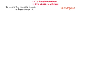 I - La rouerie libertine
                                 1. Une stratégie efﬁcace
La rouerie libertine est ici incarnée
          par le personnage de                              la marquise
elle est rodée à ce genre d'aventure :           évocation de [s]es amants de Paris
                                                      totalement passif (cf COD)
Cela n'éveille pourtant aucun soupçon
                                                   et désarmé dès la 2ème réplique :
chez Candide :
                                                    «Hélas!»... «De tout mon coeur»
Voltaire fait apparaître les étapes successives du stratagème de la marquise :

☑ isolement de la proie                                 dans son cabinet
☺ mise en conﬁance                                on parle de Cunégonde
                                                  idée que Candide pourrait ne plus aimer
☛ provocation                                     Cunégonde : «Vous aimez donc toujours
                                                           éperdument ...?»
    séduction                                               tendre souris
    mise à l’épreuve                                      «je veux...» (2X)
                                                passage du mouchoir à la jarretière,
sous forme de jeu galant                        objet à forte connotation sexuelle
✌ récompense                                           (ellipse narrative)
 