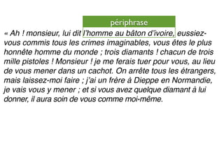 périphrase
« Ah ! monsieur, lui dit lʼhomme au bâton dʼivoire, eussiez-
vous commis tous les crimes imaginables, vous êtes le plus
honnête homme du monde ; trois diamants ! chacun de trois
mille pistoles ! Monsieur ! je me ferais tuer pour vous, au lieu
de vous mener dans un cachot. On arrête tous les étrangers,
mais laissez-moi faire ; jʼai un frère à Dieppe en Normandie,
je vais vous y mener ; et si vous avez quelque diamant à lui
donner, il aura soin de vous comme moi-même.
 