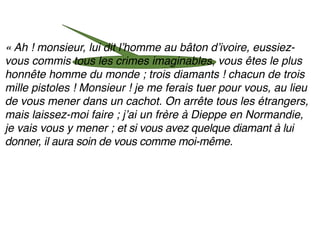 « Ah ! monsieur, lui dit lʼhomme au bâton dʼivoire, eussiez-
vous commis tous les crimes imaginables, vous êtes le plus
honnête homme du monde ; trois diamants ! chacun de trois
mille pistoles ! Monsieur ! je me ferais tuer pour vous, au lieu
de vous mener dans un cachot. On arrête tous les étrangers,
mais laissez-moi faire ; jʼai un frère à Dieppe en Normandie,
je vais vous y mener ; et si vous avez quelque diamant à lui
donner, il aura soin de vous comme moi-même.
 