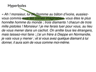 Hyperboles

« Ah ! monsieur, lui dit lʼhomme au bâton dʼivoire, eussiez-
vous commis tous les crimes imaginables, vous êtes le plus
honnête homme du monde ; trois diamants ! chacun de trois
mille pistoles ! Monsieur ! je me ferais tuer pour vous, au lieu
de vous mener dans un cachot. On arrête tous les étrangers,
mais laissez-moi faire ; jʼai un frère à Dieppe en Normandie,
je vais vous y mener ; et si vous avez quelque diamant à lui
donner, il aura soin de vous comme moi-même.
 