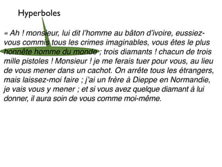 Hyperboles

« Ah ! monsieur, lui dit lʼhomme au bâton dʼivoire, eussiez-
vous commis tous les crimes imaginables, vous êtes le plus
honnête homme du monde ; trois diamants ! chacun de trois
mille pistoles ! Monsieur ! je me ferais tuer pour vous, au lieu
de vous mener dans un cachot. On arrête tous les étrangers,
mais laissez-moi faire ; jʼai un frère à Dieppe en Normandie,
je vais vous y mener ; et si vous avez quelque diamant à lui
donner, il aura soin de vous comme moi-même.
 