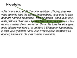 Hyperboles

« Ah ! monsieur, lui dit lʼhomme au bâton dʼivoire, eussiez-
vous commis tous les crimes imaginables, vous êtes le plus
honnête homme du monde ; trois diamants ! chacun de trois
mille pistoles ! Monsieur ! je me ferais tuer pour vous, au lieu
de vous mener dans un cachot. On arrête tous les étrangers,
mais laissez-moi faire ; jʼai un frère à Dieppe en Normandie,
je vais vous y mener ; et si vous avez quelque diamant à lui
donner, il aura soin de vous comme moi-même.
 