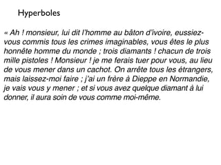 Hyperboles

« Ah ! monsieur, lui dit lʼhomme au bâton dʼivoire, eussiez-
vous commis tous les crimes imaginables, vous êtes le plus
honnête homme du monde ; trois diamants ! chacun de trois
mille pistoles ! Monsieur ! je me ferais tuer pour vous, au lieu
de vous mener dans un cachot. On arrête tous les étrangers,
mais laissez-moi faire ; jʼai un frère à Dieppe en Normandie,
je vais vous y mener ; et si vous avez quelque diamant à lui
donner, il aura soin de vous comme moi-même.
 