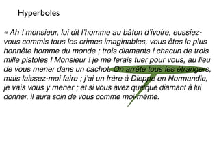 Hyperboles

« Ah ! monsieur, lui dit lʼhomme au bâton dʼivoire, eussiez-
vous commis tous les crimes imaginables, vous êtes le plus
honnête homme du monde ; trois diamants ! chacun de trois
mille pistoles ! Monsieur ! je me ferais tuer pour vous, au lieu
de vous mener dans un cachot. On arrête tous les étrangers,
mais laissez-moi faire ; jʼai un frère à Dieppe en Normandie,
je vais vous y mener ; et si vous avez quelque diamant à lui
donner, il aura soin de vous comme moi-même.
 
