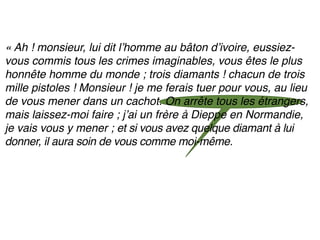 « Ah ! monsieur, lui dit lʼhomme au bâton dʼivoire, eussiez-
vous commis tous les crimes imaginables, vous êtes le plus
honnête homme du monde ; trois diamants ! chacun de trois
mille pistoles ! Monsieur ! je me ferais tuer pour vous, au lieu
de vous mener dans un cachot. On arrête tous les étrangers,
mais laissez-moi faire ; jʼai un frère à Dieppe en Normandie,
je vais vous y mener ; et si vous avez quelque diamant à lui
donner, il aura soin de vous comme moi-même.
 