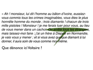« Ah ! monsieur, lui dit lʼhomme au bâton dʼivoire, eussiez-
vous commis tous les crimes imaginables, vous êtes le plus
honnête homme du monde ; trois diamants ! chacun de trois
mille pistoles ! Monsieur ! je me ferais tuer pour vous, au lieu
de vous mener dans un cachot. On arrête tous les étrangers,
mais laissez-moi faire ; jʼai un frère à Dieppe en Normandie,
je vais vous y mener ; et si vous avez quelque diamant à lui
donner, il aura soin de vous comme moi-même.

Que dénonce ici Voltaire ?
 