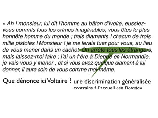 « Ah ! monsieur, lui dit lʼhomme au bâton dʼivoire, eussiez-
vous commis tous les crimes imaginables, vous êtes le plus
honnête homme du monde ; trois diamants ! chacun de trois
mille pistoles ! Monsieur ! je me ferais tuer pour vous, au lieu
de vous mener dans un cachot. On arrête tous les étrangers,
mais laissez-moi faire ; jʼai un frère à Dieppe en Normandie,
je vais vous y mener ; et si vous avez quelque diamant à lui
donner, il aura soin de vous comme moi-même.

Que dénonce ici Voltaire ? une discrimination généralisée
                              contraire à l’accueil «en Dorado»
 
