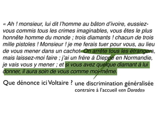 « Ah ! monsieur, lui dit lʼhomme au bâton dʼivoire, eussiez-
vous commis tous les crimes imaginables, vous êtes le plus
honnête homme du monde ; trois diamants ! chacun de trois
mille pistoles ! Monsieur ! je me ferais tuer pour vous, au lieu
de vous mener dans un cachot. On arrête tous les étrangers,
mais laissez-moi faire ; jʼai un frère à Dieppe en Normandie,
je vais vous y mener ; et si vous avez quelque diamant à lui
donner, il aura soin de vous comme moi-même.

Que dénonce ici Voltaire ? une discrimination généralisée
                              contraire à l’accueil «en Dorado»
 