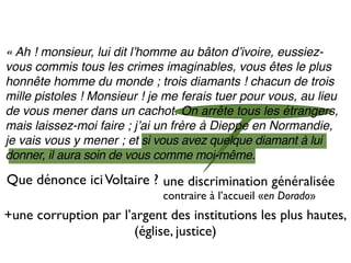 « Ah ! monsieur, lui dit lʼhomme au bâton dʼivoire, eussiez-
vous commis tous les crimes imaginables, vous êtes le plus
honnête homme du monde ; trois diamants ! chacun de trois
mille pistoles ! Monsieur ! je me ferais tuer pour vous, au lieu
de vous mener dans un cachot. On arrête tous les étrangers,
mais laissez-moi faire ; jʼai un frère à Dieppe en Normandie,
je vais vous y mener ; et si vous avez quelque diamant à lui
donner, il aura soin de vous comme moi-même.

Que dénonce ici Voltaire ? une discrimination généralisée
                              contraire à l’accueil «en Dorado»
+une corruption par l’argent des institutions les plus hautes,
                       (église, justice)
 