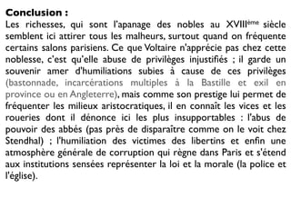 Conclusion :
Les richesses, qui sont l’apanage des nobles au XVIIIème siècle
semblent ici attirer tous les malheurs, surtout quand on fréquente
certains salons parisiens. Ce que Voltaire n'apprécie pas chez cette
noblesse, c’est qu’elle abuse de privilèges injustiﬁés ; il garde un
souvenir amer d'humiliations subies à cause de ces privilèges
(bastonnade, incarcérations multiples à la Bastille et exil en
province ou en Angleterre), mais comme son prestige lui permet de
fréquenter les milieux aristocratiques, il en connaît les vices et les
roueries dont il dénonce ici les plus insupportables : l'abus de
pouvoir des abbés (pas près de disparaître comme on le voit chez
Stendhal) ; l'humiliation des victimes des libertins et enﬁn une
atmosphère générale de corruption qui règne dans Paris et s'étend
aux institutions sensées représenter la loi et la morale (la police et
l'église).
 