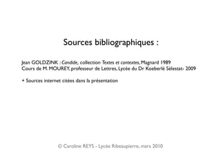 Sources bibliographiques :

Jean GOLDZINK : Candide, collection Textes et contextes, Magnard 1989
Cours de M. MOUREY, professeur de Lettres, Lycée du Dr Koeberlé Sélestat- 2009

+ Sources internet citées dans la présentation




                 © Caroline REYS - Lycée Ribeaupierre, mars 2010
 