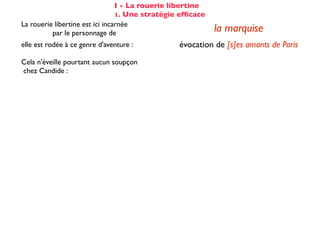 I - La rouerie libertine
                                 1. Une stratégie efﬁcace
La rouerie libertine est ici incarnée
          par le personnage de                              la marquise
elle est rodée à ce genre d'aventure :           évocation de [s]es amants de Paris
                                                      totalement passif (cf COD)
Cela n'éveille pourtant aucun soupçon
                                                   et désarmé dès la 2ème réplique :
chez Candide :
                                                    «Hélas!»... «De tout mon coeur»
Voltaire fait apparaître les étapes successives du stratagème de la marquise :

☑ isolement de la proie                                 dans son cabinet
☺ mise en conﬁance                                on parle de Cunégonde
                                                  idée que Candide pourrait ne plus aimer
☛ provocation                                     Cunégonde : «Vous aimez donc toujours
                                                           éperdument ...?»
    séduction                                               tendre souris
    mise à l’épreuve                                      «je veux...» (2X)
                                                passage du mouchoir à la jarretière,
sous forme de jeu galant                        objet à forte connotation sexuelle
✌ récompense                                           (ellipse narrative)
 
