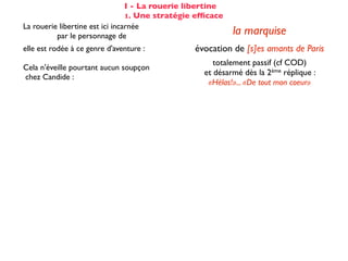 I - La rouerie libertine
                                 1. Une stratégie efﬁcace
La rouerie libertine est ici incarnée
          par le personnage de                              la marquise
elle est rodée à ce genre d'aventure :           évocation de [s]es amants de Paris
                                                      totalement passif (cf COD)
Cela n'éveille pourtant aucun soupçon
                                                   et désarmé dès la 2ème réplique :
chez Candide :
                                                    «Hélas!»... «De tout mon coeur»
Voltaire fait apparaître les étapes successives du stratagème de la marquise :

☑ isolement de la proie                                 dans son cabinet
☺ mise en conﬁance                                on parle de Cunégonde
                                                  idée que Candide pourrait ne plus aimer
☛ provocation                                     Cunégonde : «Vous aimez donc toujours
                                                           éperdument ...?»
    séduction                                               tendre souris
    mise à l’épreuve                                      «je veux...» (2X)
                                                passage du mouchoir à la jarretière,
sous forme de jeu galant                        objet à forte connotation sexuelle
✌ récompense                                           (ellipse narrative)
 