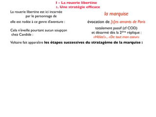 I - La rouerie libertine
                                 1. Une stratégie efﬁcace
La rouerie libertine est ici incarnée
          par le personnage de                              la marquise
elle est rodée à ce genre d'aventure :           évocation de [s]es amants de Paris
                                                      totalement passif (cf COD)
Cela n'éveille pourtant aucun soupçon
                                                   et désarmé dès la 2ème réplique :
chez Candide :
                                                    «Hélas!»... «De tout mon coeur»
Voltaire fait apparaître les étapes successives du stratagème de la marquise :

☑ isolement de la proie                                 dans son cabinet
☺ mise en conﬁance                                on parle de Cunégonde
                                                  idée que Candide pourrait ne plus aimer
☛ provocation                                     Cunégonde : «Vous aimez donc toujours
                                                           éperdument ...?»
    séduction                                               tendre souris
    mise à l’épreuve                                      «je veux...» (2X)
                                                passage du mouchoir à la jarretière,
sous forme de jeu galant                        objet à forte connotation sexuelle
✌ récompense                                           (ellipse narrative)
 
