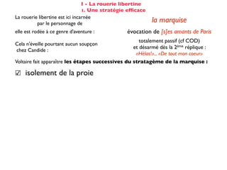 I - La rouerie libertine
                                 1. Une stratégie efﬁcace
La rouerie libertine est ici incarnée
          par le personnage de                              la marquise
elle est rodée à ce genre d'aventure :           évocation de [s]es amants de Paris
                                                      totalement passif (cf COD)
Cela n'éveille pourtant aucun soupçon
                                                   et désarmé dès la 2ème réplique :
chez Candide :
                                                    «Hélas!»... «De tout mon coeur»
Voltaire fait apparaître les étapes successives du stratagème de la marquise :

☑ isolement de la proie                                 dans son cabinet
☺ mise en conﬁance                                on parle de Cunégonde
                                                  idée que Candide pourrait ne plus aimer
☛ provocation                                     Cunégonde : «Vous aimez donc toujours
                                                           éperdument ...?»
    séduction                                               tendre souris
    mise à l’épreuve                                      «je veux...» (2X)
                                                passage du mouchoir à la jarretière,
sous forme de jeu galant                        objet à forte connotation sexuelle
✌ récompense                                           (ellipse narrative)
 