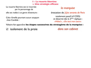 I - La rouerie libertine
                                 1. Une stratégie efﬁcace
La rouerie libertine est ici incarnée
          par le personnage de                              la marquise
elle est rodée à ce genre d'aventure :           évocation de [s]es amants de Paris
                                                      totalement passif (cf COD)
Cela n'éveille pourtant aucun soupçon
                                                   et désarmé dès la 2ème réplique :
chez Candide :
                                                    «Hélas!»... «De tout mon coeur»
Voltaire fait apparaître les étapes successives du stratagème de la marquise :

☑ isolement de la proie                                 dans son cabinet
☺ mise en conﬁance                                on parle de Cunégonde
                                                  idée que Candide pourrait ne plus aimer
☛ provocation                                     Cunégonde : «Vous aimez donc toujours
                                                           éperdument ...?»
    séduction                                               tendre souris
    mise à l’épreuve                                      «je veux...» (2X)
                                                passage du mouchoir à la jarretière,
sous forme de jeu galant                        objet à forte connotation sexuelle
✌ récompense                                           (ellipse narrative)
 
