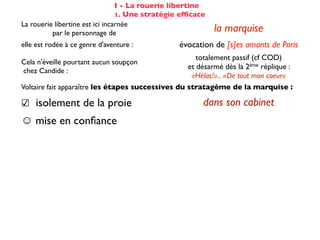 I - La rouerie libertine
                                 1. Une stratégie efﬁcace
La rouerie libertine est ici incarnée
          par le personnage de                              la marquise
elle est rodée à ce genre d'aventure :           évocation de [s]es amants de Paris
                                                      totalement passif (cf COD)
Cela n'éveille pourtant aucun soupçon
                                                   et désarmé dès la 2ème réplique :
chez Candide :
                                                    «Hélas!»... «De tout mon coeur»
Voltaire fait apparaître les étapes successives du stratagème de la marquise :

☑ isolement de la proie                                 dans son cabinet
☺ mise en conﬁance                                on parle de Cunégonde
                                                  idée que Candide pourrait ne plus aimer
☛ provocation                                     Cunégonde : «Vous aimez donc toujours
                                                           éperdument ...?»
    séduction                                               tendre souris
    mise à l’épreuve                                      «je veux...» (2X)
                                                passage du mouchoir à la jarretière,
sous forme de jeu galant                        objet à forte connotation sexuelle
✌ récompense                                           (ellipse narrative)
 