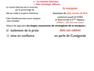 I - La rouerie libertine
                                 1. Une stratégie efﬁcace
La rouerie libertine est ici incarnée
          par le personnage de                              la marquise
elle est rodée à ce genre d'aventure :           évocation de [s]es amants de Paris
                                                      totalement passif (cf COD)
Cela n'éveille pourtant aucun soupçon
                                                   et désarmé dès la 2ème réplique :
chez Candide :
                                                    «Hélas!»... «De tout mon coeur»
Voltaire fait apparaître les étapes successives du stratagème de la marquise :

☑ isolement de la proie                                 dans son cabinet
☺ mise en conﬁance                                on parle de Cunégonde
                                                  idée que Candide pourrait ne plus aimer
☛ provocation                                     Cunégonde : «Vous aimez donc toujours
                                                           éperdument ...?»
    séduction                                               tendre souris
    mise à l’épreuve                                      «je veux...» (2X)
                                                passage du mouchoir à la jarretière,
sous forme de jeu galant                        objet à forte connotation sexuelle
✌ récompense                                           (ellipse narrative)
 