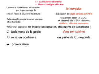 I - La rouerie libertine
                                 1. Une stratégie efﬁcace
La rouerie libertine est ici incarnée
          par le personnage de                              la marquise
elle est rodée à ce genre d'aventure :           évocation de [s]es amants de Paris
                                                      totalement passif (cf COD)
Cela n'éveille pourtant aucun soupçon
                                                   et désarmé dès la 2ème réplique :
chez Candide :
                                                    «Hélas!»... «De tout mon coeur»
Voltaire fait apparaître les étapes successives du stratagème de la marquise :

☑ isolement de la proie                                 dans son cabinet
☺ mise en conﬁance                                on parle de Cunégonde
                                                  idée que Candide pourrait ne plus aimer
☛ provocation                                     Cunégonde : «Vous aimez donc toujours
                                                           éperdument ...?»
    séduction                                               tendre souris
    mise à l’épreuve                                      «je veux...» (2X)
                                                passage du mouchoir à la jarretière,
sous forme de jeu galant                        objet à forte connotation sexuelle
✌ récompense                                           (ellipse narrative)
 