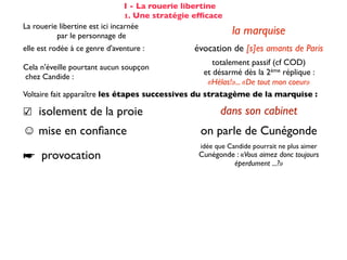 I - La rouerie libertine
                                 1. Une stratégie efﬁcace
La rouerie libertine est ici incarnée
          par le personnage de                              la marquise
elle est rodée à ce genre d'aventure :           évocation de [s]es amants de Paris
                                                      totalement passif (cf COD)
Cela n'éveille pourtant aucun soupçon
                                                   et désarmé dès la 2ème réplique :
chez Candide :
                                                    «Hélas!»... «De tout mon coeur»
Voltaire fait apparaître les étapes successives du stratagème de la marquise :

☑ isolement de la proie                                 dans son cabinet
☺ mise en conﬁance                                on parle de Cunégonde
                                                  idée que Candide pourrait ne plus aimer
☛ provocation                                     Cunégonde : «Vous aimez donc toujours
                                                           éperdument ...?»
    séduction                                               tendre souris
    mise à l’épreuve                                      «je veux...» (2X)
                                                passage du mouchoir à la jarretière,
sous forme de jeu galant                        objet à forte connotation sexuelle
✌ récompense                                           (ellipse narrative)
 